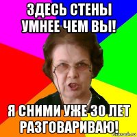 здесь стены умнее чем вы! я сними уже 30 лет разговариваю!