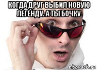 когда друг выбил новую легенду. а ты бочку 