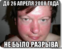 до 26 апреля 2008 года не было разрыва