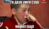 ти даун умри сука мамку ебал