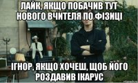 лайк, якщо побачив тут нового вчителя по фізиці ігнор, якщо хочеш, щоб його роздавив ікарус