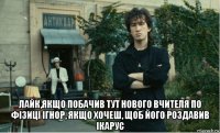  лайк,якщо побачив тут нового вчителя по фізиці ігнор, якщо хочеш, щоб його роздавив ікарус