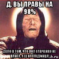д, вы правы на 98% дело в том, что яна савченко не ванга, а ее наслединца!