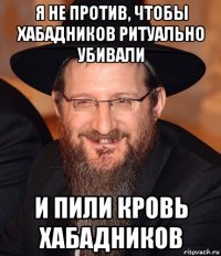 я не против, чтобы хабадников ритуально убивали и пили кровь хабадников