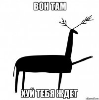 вон там хуй тебя ждет