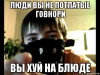 люди вы не потлатые говнори вы хуй на блюде