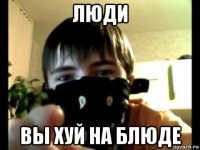 люди вы хуй на блюде