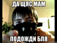 да щяс мам подожди бля
