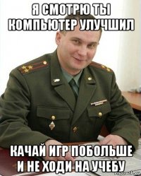 я смотрю ты компьютер улучшил качай игр побольше и не ходи на учебу