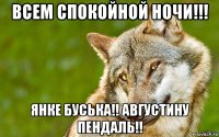 всем спокойной ночи!!! янке буська!! августину пендаль!!