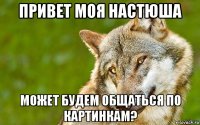 привет моя настюша может будем общаться по картинкам?