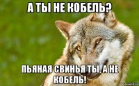 а ты не кобель? пьяная свинья ты, а не кобель!