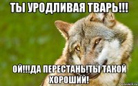 ты уродливая тварь!!! ой!!!да перестань!ты такой хороший!