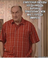 Египетская сила,вы когда-нибудь варежку прихлопните или мне с голоду умирать