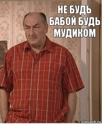 НЕ БУДЬ БАБОЙ БУДЬ МУДИКОМ