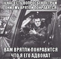 у нас есть вопросы к петру и они ему врятли понравятся вам врятли понравится что я его адвокат