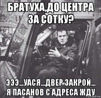 братуха,до центра за сотку? эээ...уася...двер закрой... я пасанов с адреса жду
