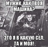 мужик, как твоя машина? это я в какую сел, та и моя!