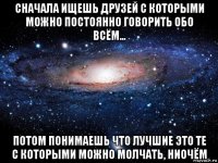 сначала ищешь друзей с которыми можно постоянно говорить обо всём... потом понимаешь что лучшие это те с которыми можно молчать, ниочём