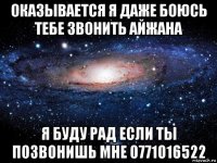 оказывается я даже боюсь тебе звонить айжана я буду рад если ты позвонишь мне 0771016522