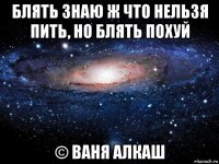 блять знаю ж что нельзя пить, но блять похуй © ваня алкаш