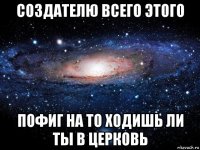 создателю всего этого пофиг на то ходишь ли ты в церковь