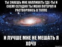 ты знаешь мне напливать где-ты и скем! сегодня ты меня потерял и растворяюсь в толпе и лучше мне не мешать я хочу