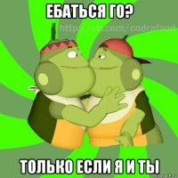 ебаться го? только если я и ты