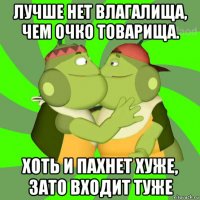 лучше нет влагалища, чем очко товарища. хоть и пахнет хуже, зато входит туже