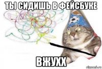 ты сидишь в фейсбуке вжухх