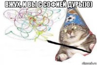 вжух, и вы с софией дуры)0) 