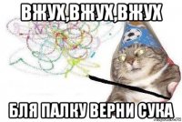 вжух,вжух,вжух бля палку верни сука