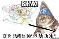 вжух! и ты за четверть напился?