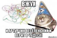 вжух и артурчик весёленький и верит в чудеса!