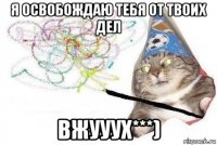 я освобождаю тебя от твоих дел вжууух***)