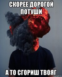 скорее дорогой потуши а то сгориш твояг