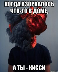 когда взорвалось что-то в доме, а ты - кисси