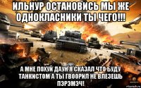 ильнур остановись мы же однокласники ты чего!!! а мне похуй даун я сказал что буду танкистом а ты гвоорил не влезешь пэрэмэч!