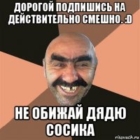 дорогой подпишись на действительно смешно. :d не обижай дядю сосика