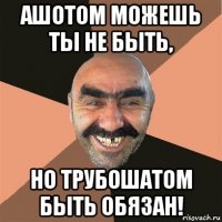 ашотом можешь ты не быть, но трубошатом быть обязан!