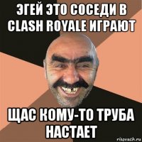 эгей это соседи в clash royale играют щас кому-то труба настает