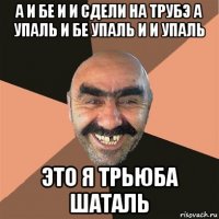 а и бе и и сдели на трубэ а упаль и бе упаль и и упаль это я трьюба шаталь