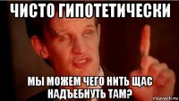 чисто гипотетически мы можем чего нить щас надъебнуть там?