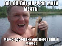 вот он, вот он фраг моей мечты мороз здоровенный!здоровенный мороз!