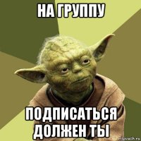 на группу подписаться должен ты