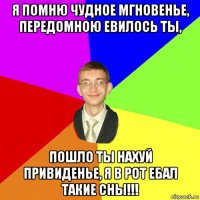 я помню чудное мгновенье, передомною евилось ты, пошло ты нахуй привиденье, я в рот ебал такие сны!!!