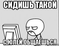 сидишь такой с юлей общаешься