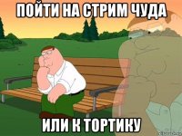 пойти на стрим чуда или к тортику