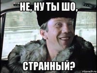 не, ну ты шо, странный?