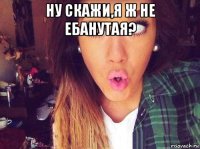 ну скажи,я ж не ебанутая? 